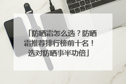 防晒霜怎么选？防晒霜推荐排行榜前十名！选对防晒事半功倍