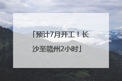 预计7月开工！长沙至赣州2小时