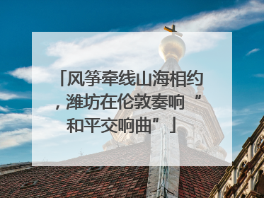 风筝牵线山海相约，潍坊在伦敦奏响“和平交响曲”