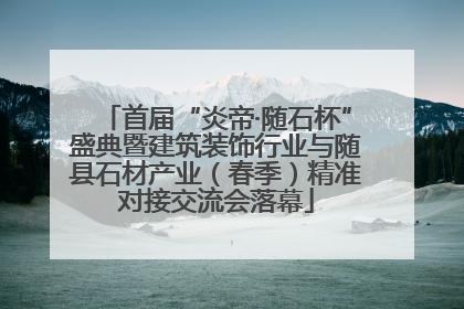 首届“炎帝·随石杯”盛典暨建筑装饰行业与随县石材产业（春季）精准对接交流会落幕
