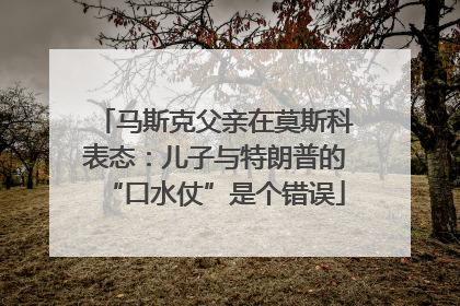 马斯克父亲在莫斯科表态：儿子与特朗普的“口水仗”是个错误