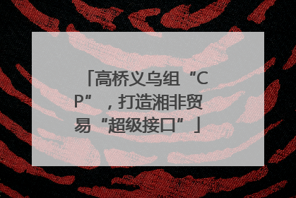高桥义乌组“CP”，打造湘非贸易“超级接口”