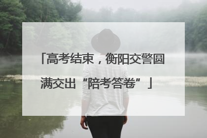 高考结束，衡阳交警圆满交出“陪考答卷”