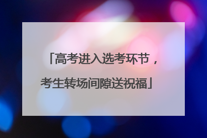 高考进入选考环节，考生转场间隙送祝福