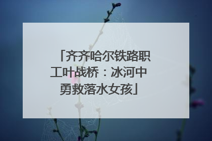 齐齐哈尔铁路职工叶战桥：冰河中勇救落水女孩