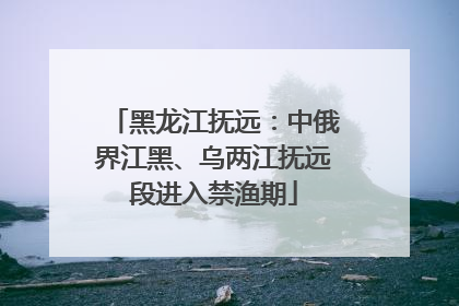 黑龙江抚远：中俄界江黑、乌两江抚远段进入禁渔期