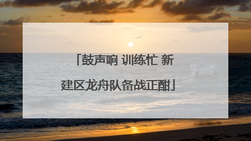 鼓声响 训练忙 新建区龙舟队备战正酣