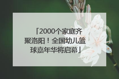 2000个家庭齐聚洛阳！全国幼儿篮球嘉年华将启幕