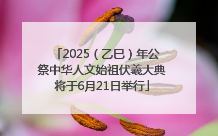 2025（乙巳）年公祭中华人文始祖伏羲大典将于6月21日举行