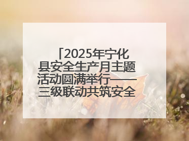 2025年宁化县安全生产月主题活动圆满举行——三级联动共筑安全防线 探索老区安全发展新路径