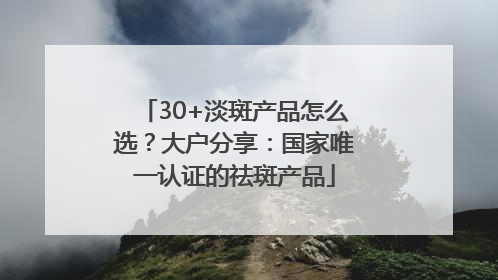 30+淡斑产品怎么选？大户分享：国家唯一认证的祛斑产品
