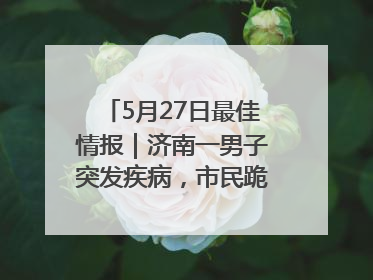 5月27日最佳情报｜济南一男子突发疾病，市民跪地施救！