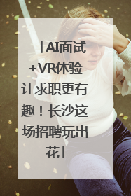 AI面试+VR体验让求职更有趣！长沙这场招聘玩出花