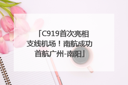 C919首次亮相支线机场！南航成功首航广州-南阳